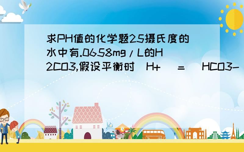 求PH值的化学题25摄氏度的水中有.0658mg/L的H2CO3,假设平衡时[H+] = [HCO3-],撇除水解的影响,PH值是多少?一级电离常数为Ka=10^-6.35二级电离常数为Ka=10^-10.33