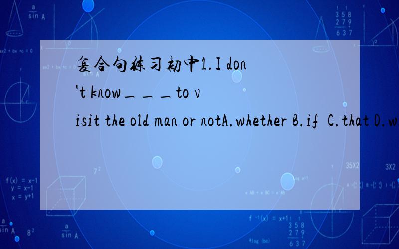 复合句练习初中1.I don't know___to visit the old man or notA.whether B.if  C.that D.who2.I won't go with you to shnghai next week____?A.whyB.HowC.For whatD.why not3.There are some little sheep on that hill,____?A.are there B.aren't thereC.are t