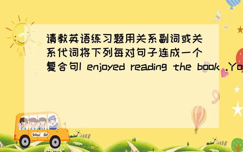 请教英语练习题用关系副词或关系代词将下列每对句子连成一个复合句I enjoyed reading the book .You gave me a book last week.