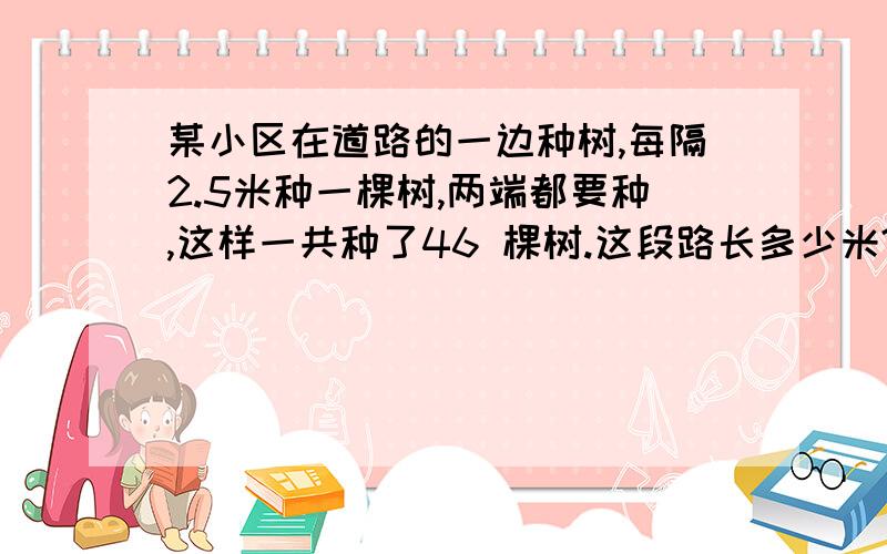 某小区在道路的一边种树,每隔2.5米种一棵树,两端都要种,这样一共种了46 棵树.这段路长多少米?