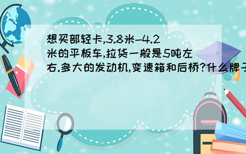 想买部轻卡,3.8米-4.2米的平板车,拉货一般是5吨左右.多大的发动机,变速箱和后桥?什么牌子的车比较好