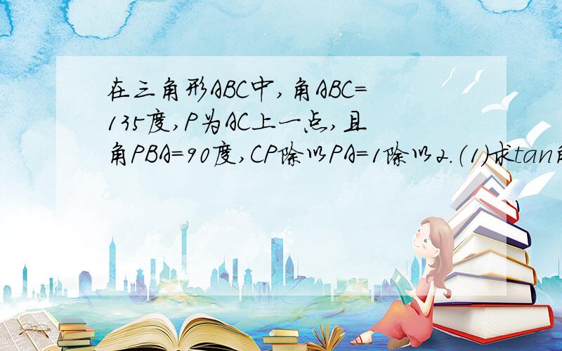 在三角形ABC中,角ABC=135度,P为AC上一点,且角PBA=90度,CP除以PA=1除以2.（1)求tan角APB的数据.（...在三角形ABC中,角ABC=135度,P为AC上一点,且角PBA=90度,CP除以PA=1除以2.（1)求tan角APB的数据.（2)若PB=2,求AC