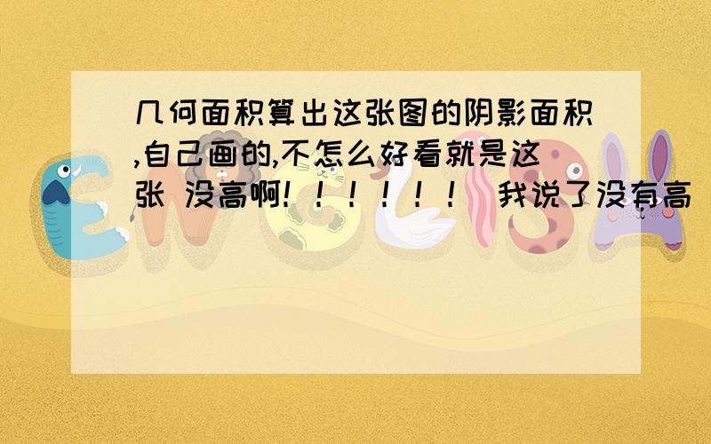 几何面积算出这张图的阴影面积,自己画的,不怎么好看就是这张 没高啊！！！！！！ 我说了没有高