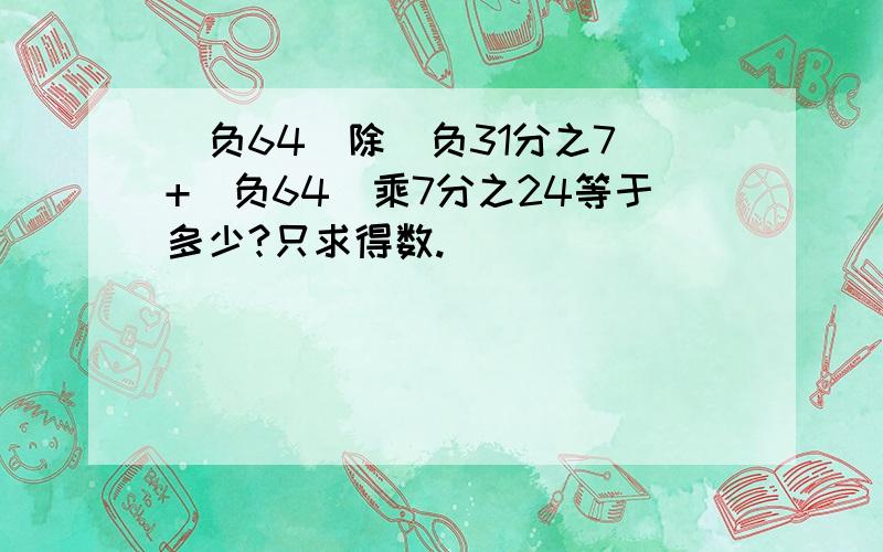 （负64）除（负31分之7）+(负64）乘7分之24等于多少?只求得数.