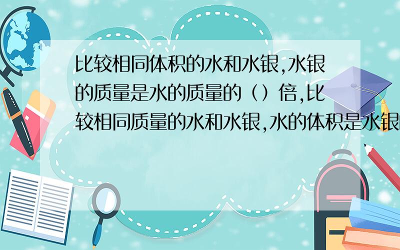 比较相同体积的水和水银,水银的质量是水的质量的（）倍,比较相同质量的水和水银,水的体积是水银的（）p水银=13.6g/cm^3