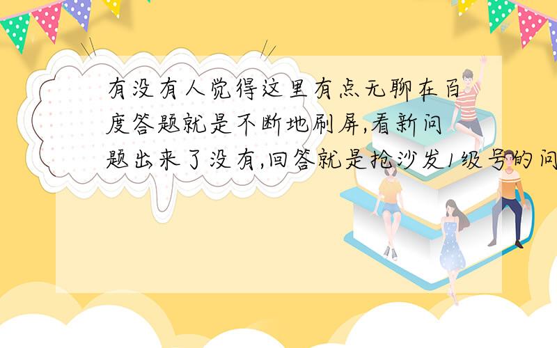 有没有人觉得这里有点无聊在百度答题就是不断地刷屏,看新问题出来了没有,回答就是抢沙发1级号的问题抢不到沙发都不想再答了,提问者基本不会回来看,过期投票又都是投给沙发