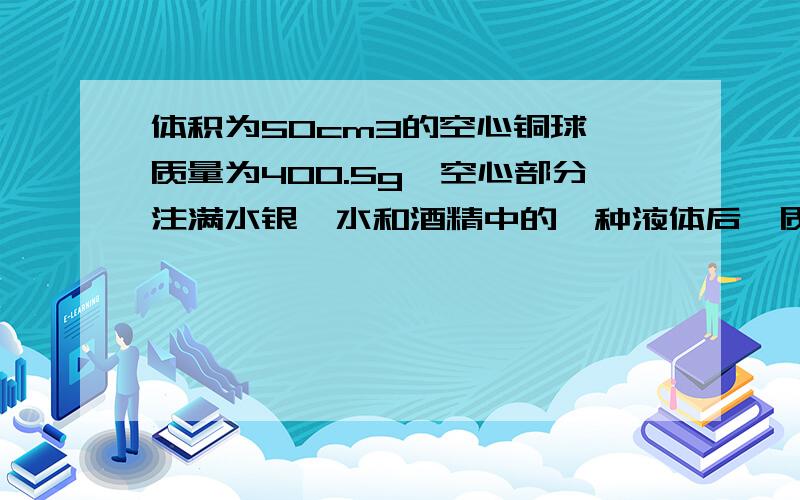 体积为50cm3的空心铜球,质量为400.5g,空心部分注满水银、水和酒精中的一种液体后,质量为468.5g,问注入的是什么物质?