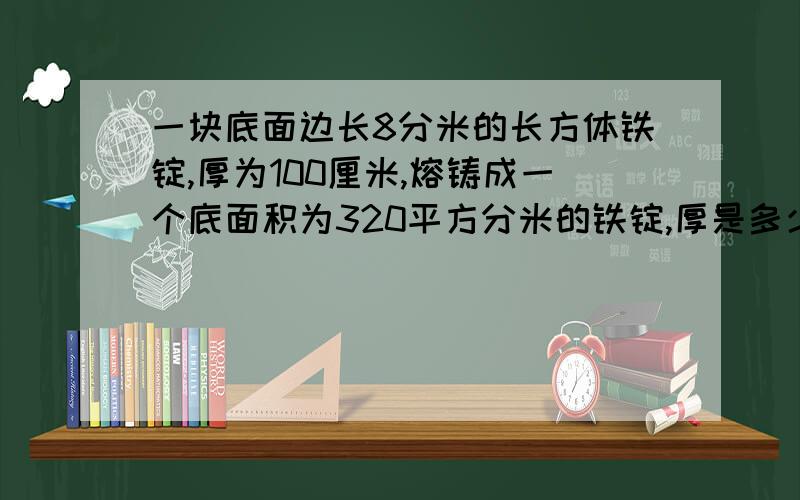 一块底面边长8分米的长方体铁锭,厚为100厘米,熔铸成一个底面积为320平方分米的铁锭,厚是多少米?