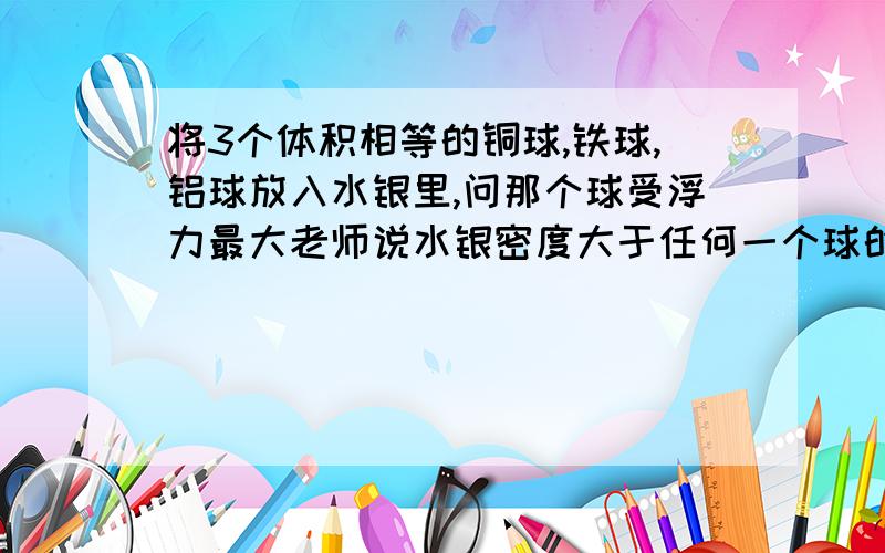 将3个体积相等的铜球,铁球,铝球放入水银里,问那个球受浮力最大老师说水银密度大于任何一个球的密度.所以全部漂浮.因为漂浮时浮力等于重力,所以相等体积的3个球铜球受浮力最大.但是浮