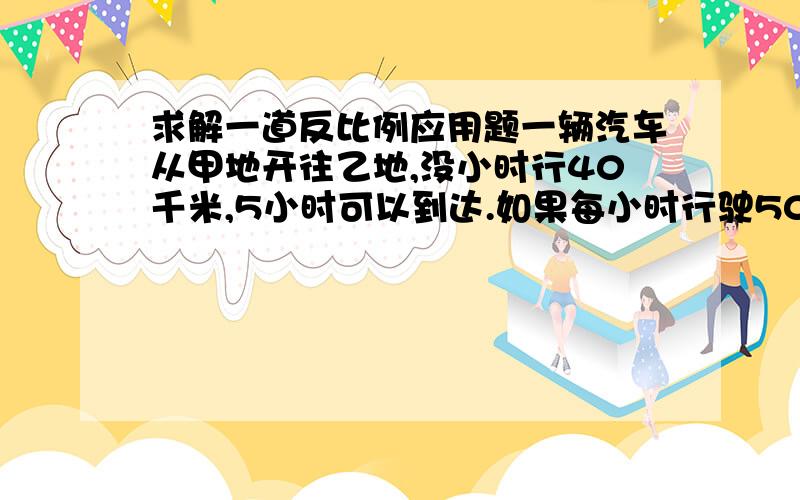 求解一道反比例应用题一辆汽车从甲地开往乙地,没小时行40千米,5小时可以到达.如果每小时行驶50千米,几小时能到达!（用比例解） 说明原因以及步骤!