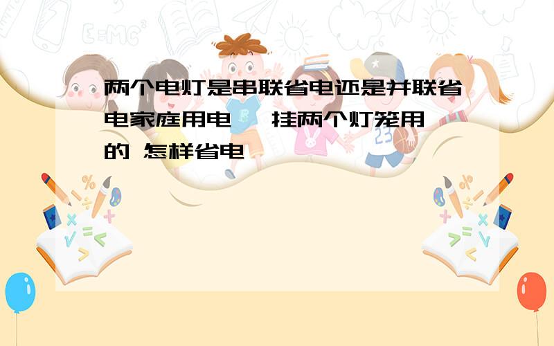 两个电灯是串联省电还是并联省电家庭用电   挂两个灯笼用的 怎样省电