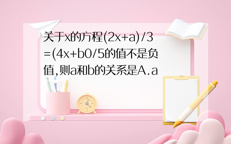 关于x的方程(2x+a)/3=(4x+b0/5的值不是负值,则a和b的关系是A.a