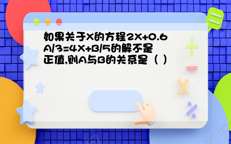 如果关于X的方程2X+0.6A/3=4X+B/5的解不是正值,则A与B的关系是（ ）