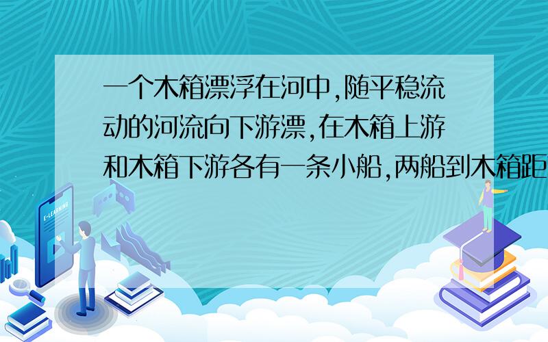 一个木箱漂浮在河中,随平稳流动的河流向下游漂,在木箱上游和木箱下游各有一条小船,两船到木箱距离相等两船同时划向木箱、若两船在静水中滑行的速度相等、那么A.两船同时到达木箱处 B