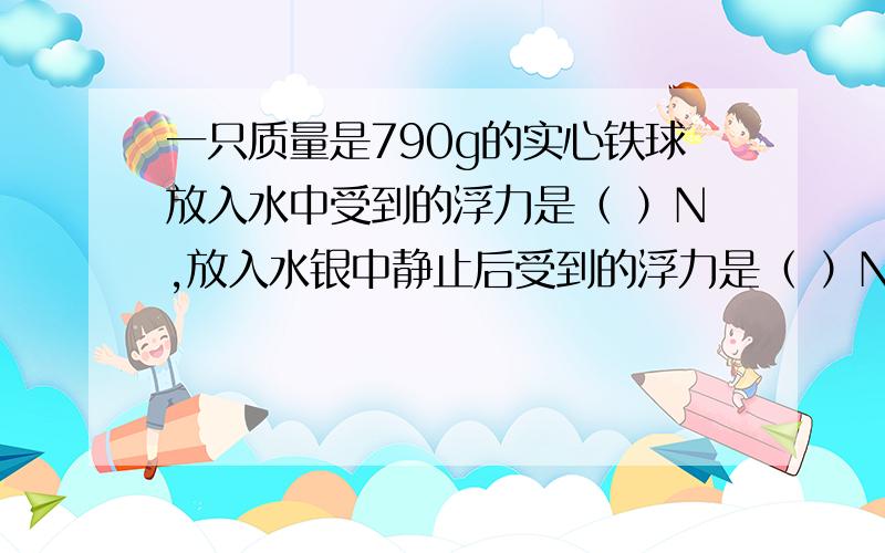 一只质量是790g的实心铁球放入水中受到的浮力是（ ）N,放入水银中静止后受到的浮力是（ ）N（ρ=7.9×103）那是3次方