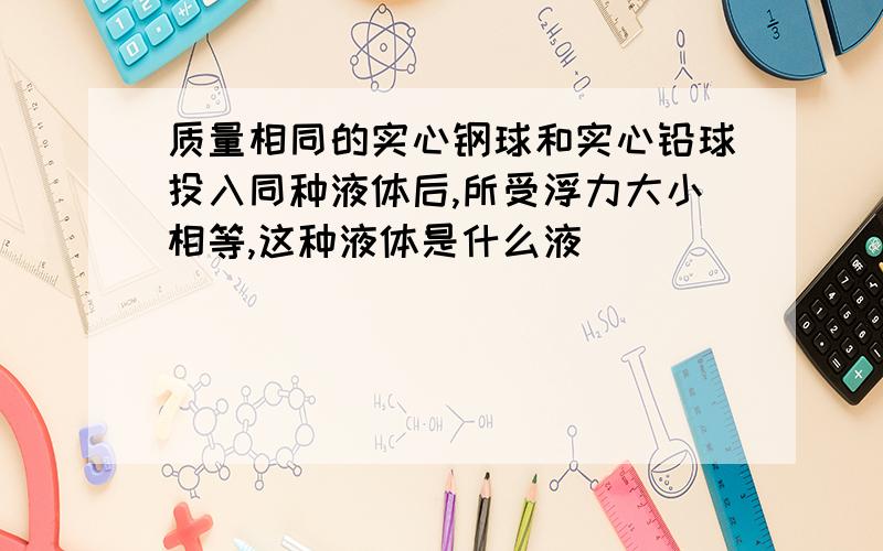 质量相同的实心钢球和实心铅球投入同种液体后,所受浮力大小相等,这种液体是什么液