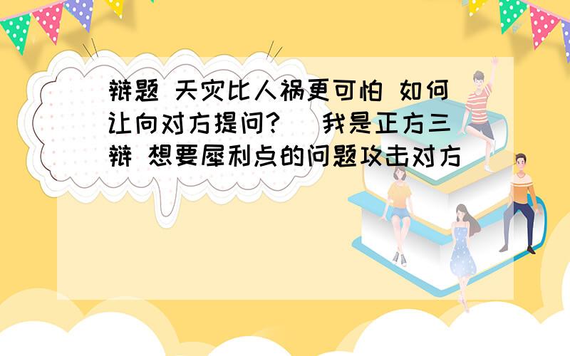 辩题 天灾比人祸更可怕 如何让向对方提问?（ 我是正方三辩 想要犀利点的问题攻击对方