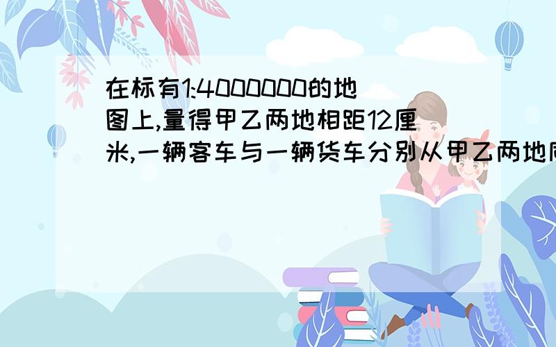 在标有1:4000000的地图上,量得甲乙两地相距12厘米,一辆客车与一辆货车分别从甲乙两地同时相向而行6小时后相遇.已知客车与货车的速度比是5：3,