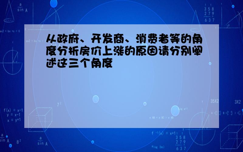 从政府、开发商、消费者等的角度分析房价上涨的原因请分别阐述这三个角度