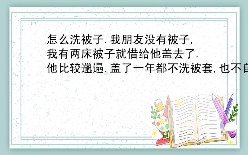 怎么洗被子.我朋友没有被子,我有两床被子就借给他盖去了.他比较邋遢.盖了一年都不洗被套,也不自己买新的,现在被套我不要了,但是里面的棉絮我想要.扔了可惜了,好几斤呢.我就想问问,怎