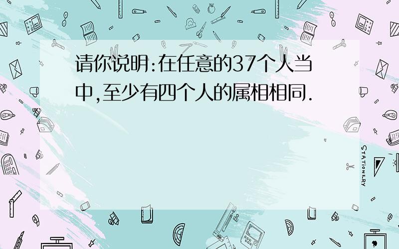 请你说明:在任意的37个人当中,至少有四个人的属相相同.