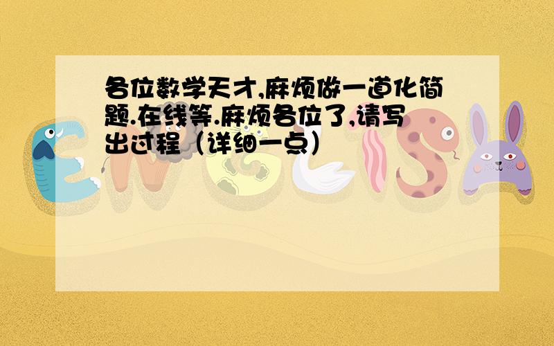 各位数学天才,麻烦做一道化简题.在线等.麻烦各位了,请写出过程（详细一点）