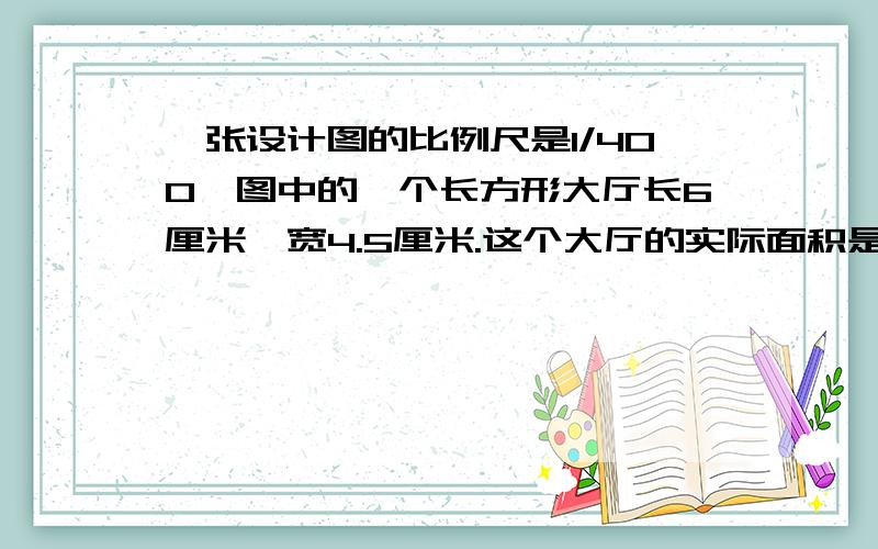 一张设计图的比例尺是1/400,图中的一个长方形大厅长6厘米,宽4.5厘米.这个大厅的实际面积是多少平方米?