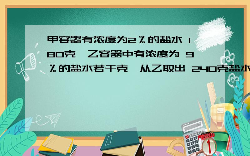 甲容器有浓度为2％的盐水 180克,乙容器中有浓度为 9％的盐水若干克,从乙取出 240克盐水倒入甲.再往乙倒入水,使两个容器中有一样多同样浓度的盐水.问：（1）现在甲容器中食盐水浓度是多