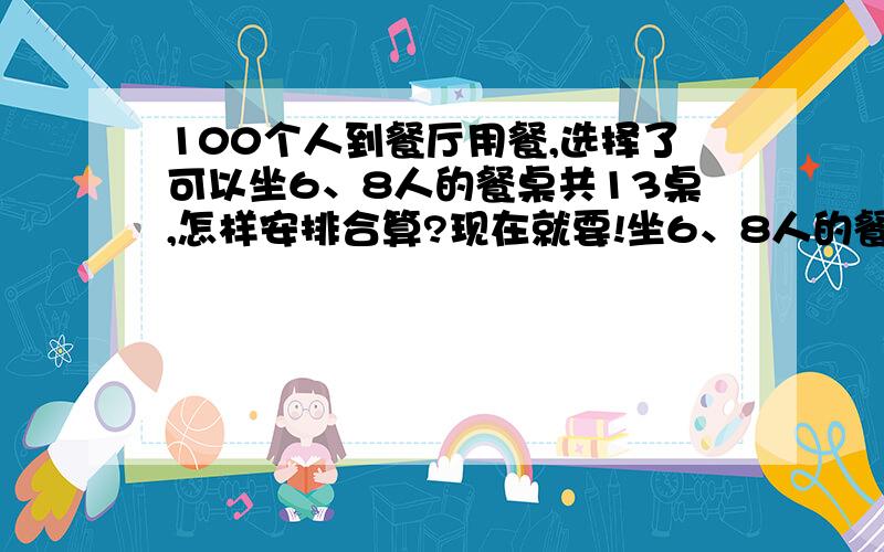 100个人到餐厅用餐,选择了可以坐6、8人的餐桌共13桌,怎样安排合算?现在就要!坐6、8人的餐桌共13桌,一共100个人.过程一定要写清楚,