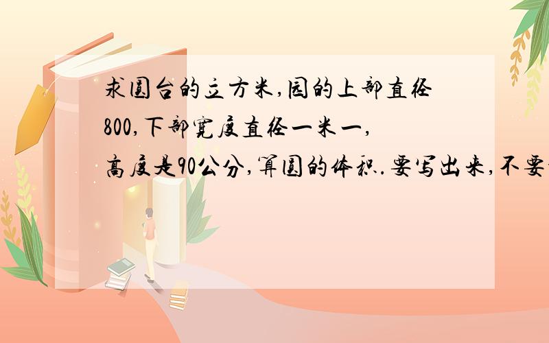 求圆台的立方米,园的上部直径800,下部宽度直径一米一,高度是90公分,算圆的体积.要写出来,不要公式,