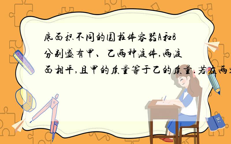 底面积不同的圆柱体容器A和B分别盛有甲、乙两种液体,两液面相平,且甲的质量等于乙的质量.若在两容器中分别加入原有等体积的液体后,则此时液体对各自容器底部的压强PA、PB和压力FA、FB