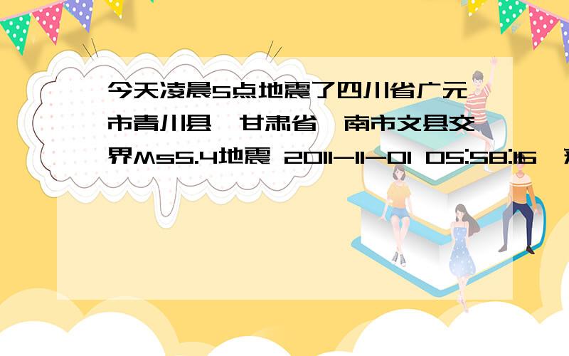 今天凌晨5点地震了四川省广元市青川县、甘肃省陇南市文县交界Ms5.4地震 2011-11-01 05:58:16　来源:时间:2011-11-01 05:58:16.9 纬度:32.6° 经度:105.3° 深度:20km 震级:Ms5.4 震中位置:四川省广元市青川县