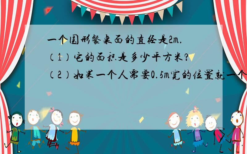 一个圆形餐桌面的直径是2m.（1）它的面积是多少平方米?（2）如果一个人需要0.5m宽的位置就一个圆形餐桌面的直径是2m.（1）它的面积是多少平方米?（2）如果一个人需要0.5m宽的位置就餐,这