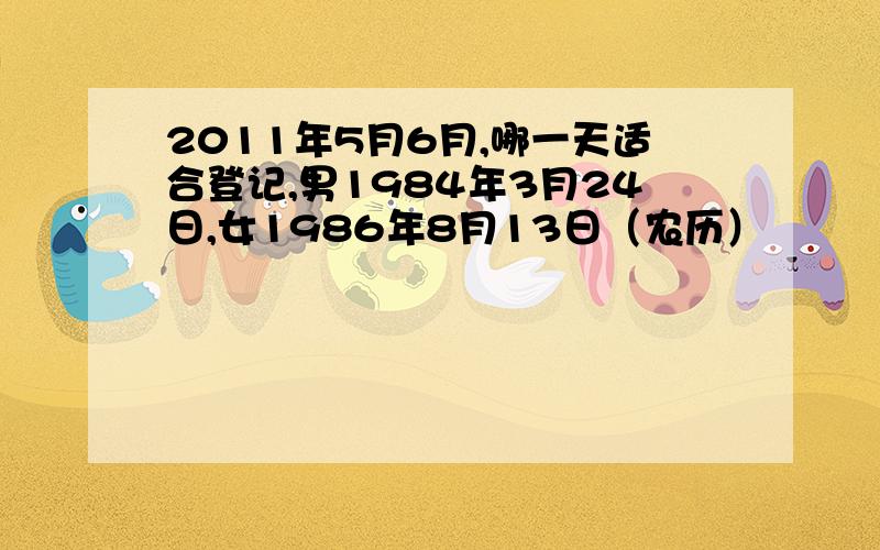 2011年5月6月,哪一天适合登记,男1984年3月24日,女1986年8月13日（农历）