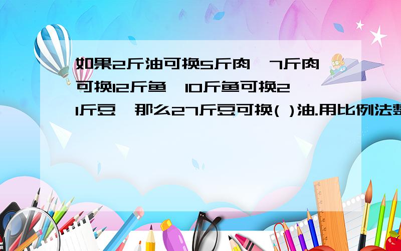 如果2斤油可换5斤肉,7斤肉可换12斤鱼,10斤鱼可换21斤豆,那么27斤豆可换( )油.用比例法整