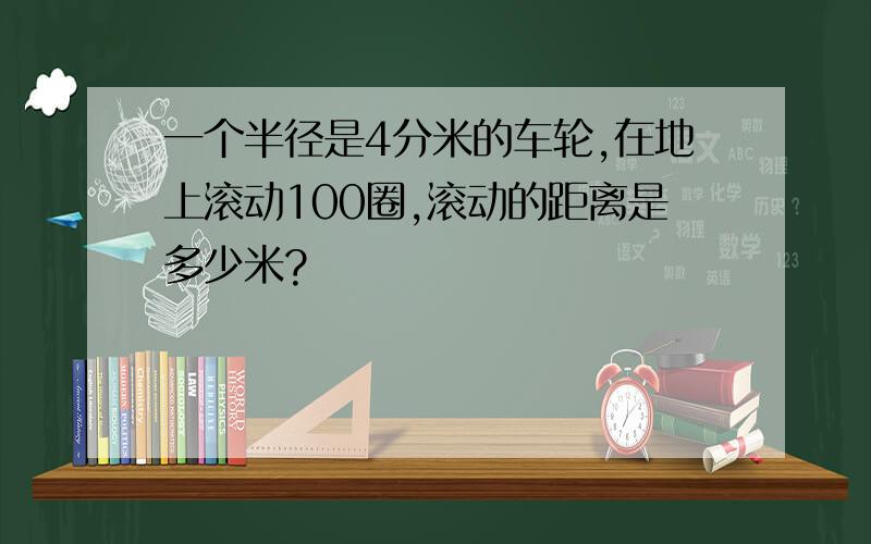 一个半径是4分米的车轮,在地上滚动100圈,滚动的距离是多少米?