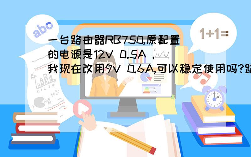 一台路由器RB750,原配置的电源是12V 0.5A ,我现在改用9V 0.6A,可以稳定使用吗?路由器DC接口后面写着 8-28V / 1.5A