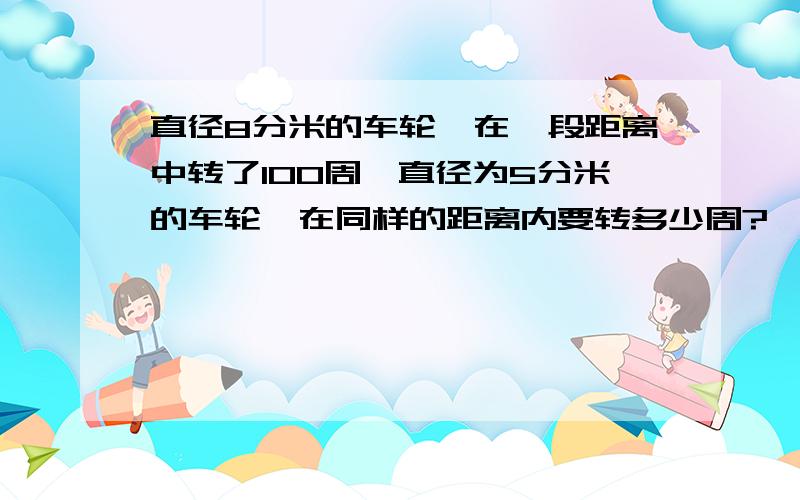 直径8分米的车轮,在一段距离中转了100周,直径为5分米的车轮,在同样的距离内要转多少周?