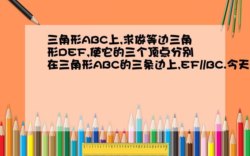 三角形ABC上,求做等边三角形DEF,使它的三个顶点分别在三角形ABC的三条边上,EF//BC.今天之前回答的加分