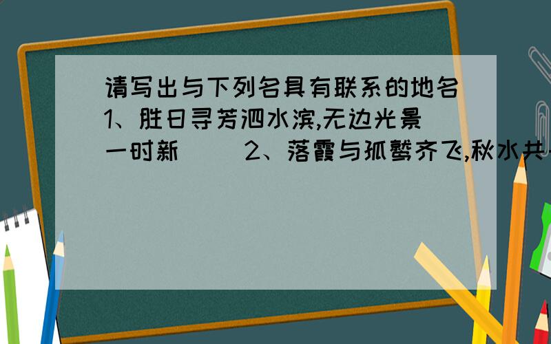 请写出与下列名具有联系的地名1、胜日寻芳泗水滨,无边光景一时新（ ）2、落霞与孤鹫齐飞,秋水共长天一色（ ）3、天门中断楚江开,碧水东流至此回（ ）4、朝辞白帝彩云间,千里江陵一日