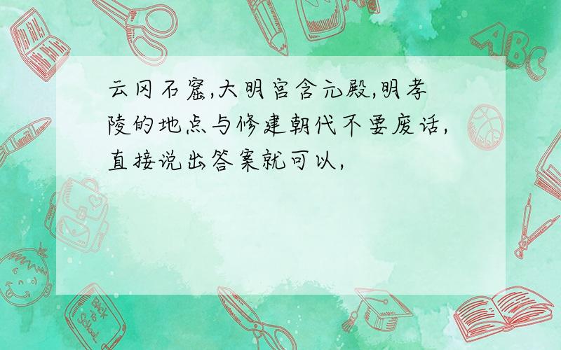 云冈石窟,大明宫含元殿,明孝陵的地点与修建朝代不要废话,直接说出答案就可以,