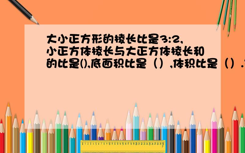 大小正方形的棱长比是3:2,小正方体棱长与大正方体棱长和的比是(),底面积比是（）,体积比是（）.等腰三角形的周长是24厘米,一条腰与底边的比是3：2.那么这个三角形的底长（）厘米,一条腰