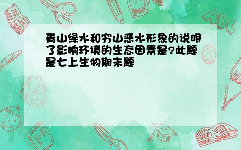 青山绿水和穷山恶水形象的说明了影响环境的生态因素是?此题是七上生物期末题