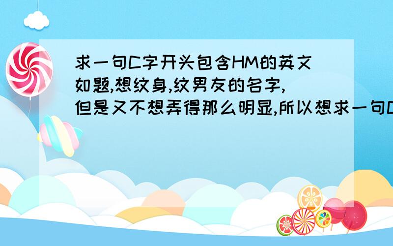 求一句C字开头包含HM的英文如题,想纹身,纹男友的名字,但是又不想弄得那么明显,所以想求一句C字开头的英文,包含HM在里面的,CHM 希望不要太短也不要太长,因为是纹身用的,最好是伤感一点的