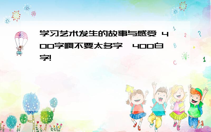 学习艺术发生的故事与感受 400字啊不要太多字,400白字!