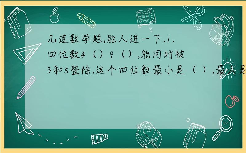 几道数学题,能人进一下.1.四位数4（）9（）,能同时被3和5整除,这个四位数最小是（ ）,最大是（ ）.2.三个连续偶数的和是42,这三个数的最大公约数是（ ）,最小公倍数的（ ）3.两个数相除商4