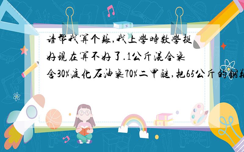 请帮我算个账,我上学时数学挺好现在算不好了.1公斤混合气含30%液化石油气70%二甲醚,把65公斤的钢瓶装满,钢瓶内含量是80%石油液化气20%二甲醚.需要装多少公斤液化石油气多少公斤混合气.