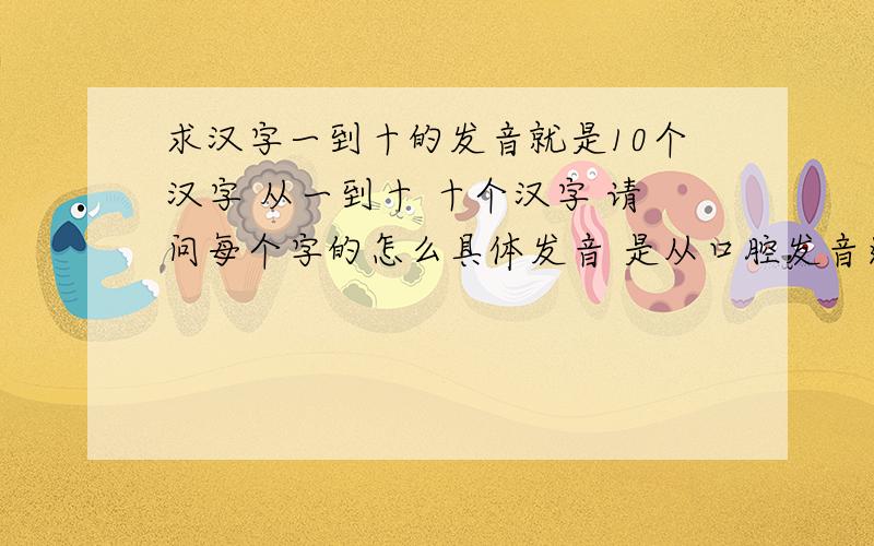 求汉字一到十的发音就是10个汉字 从一到十 十个汉字 请问每个字的怎么具体发音 是从口腔发音还是从鼻腔发音说的具体点 还有舌头是什么样的 在什么位置 麻烦告诉下谁说的详细准备分给