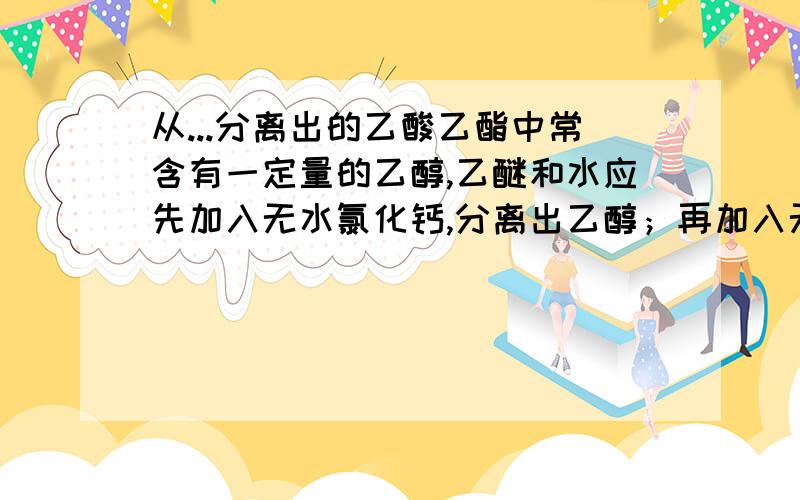 从...分离出的乙酸乙酯中常含有一定量的乙醇,乙醚和水应先加入无水氯化钙,分离出乙醇；再加入无水硫酸钠；然后进行蒸馏,收集77摄氏度左右的馏分,以得到较纯净的乙酸乙酯.在加入无水硫