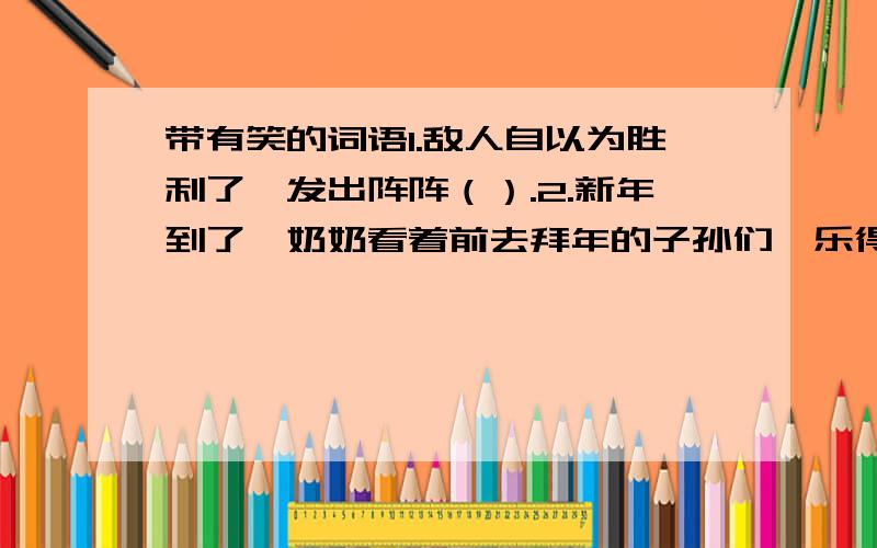 带有笑的词语1.敌人自以为胜利了,发出阵阵（）.2.新年到了,奶奶看着前去拜年的子孙们,乐得（）.3.我们班获得了运动会总分的第一,同学们一个一个（）.